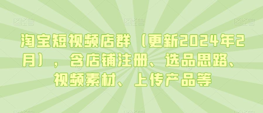 淘宝短视频店群(更新2024年2月)，含店铺注册、选品思路、视频素材、上传产品等-白一资源汇